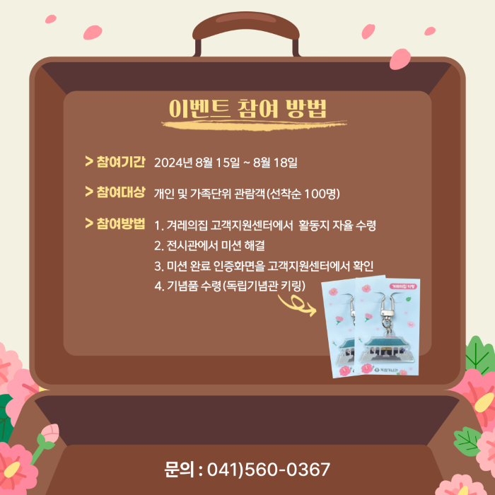 이벤트 참여 방법 참여기간:2024년8월15일~8월18일 참여대상:개인 및 가족단위 관람객(선착순100명) 참여방법 1.겨레의집 고객지원센터에서 활동지 자율 수령 2.전시관에서 미션 해결 3.미션 완료 인증화면을 고객지원센터에서 확인 4.기념품 수령(독립기념관 키링)