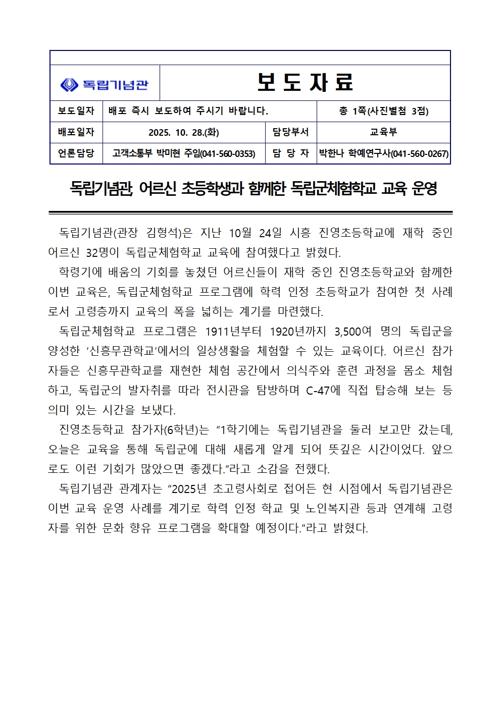 보도자료 독립기념관 어르신 초등학생과 함께한 독립군체험학교 교육 운영 독립기념관(관장 김형석)은 지난 10월 24일 시흥 진영초등학교에 재학 중인 어르신 32명이 독립군체험학교 교육에 참여했다고 밝혔다.
학령기에 배움의 기회를 놓쳤던 어르신들이 재학 중인 진영초등학교와 함께한 이번 교육은, 독립군체험학교 프로그램에 학력 인정 초등학교가 참여한 첫 사례로서 고령층까지 교육의 폭을 넓히는 계기를 마련했다.독립군체험학교 프로그램은 1911년부터 1920년까지 3,500여 명의 독립군을 양성한 신흥무관학교에서의 일상생활을 체험할 수 있는 교육이다. 어르신 참가자들은 신흥무관학교를 재현한 체험 공간에서 의식주와 훈련 과정을 몸소 체험하고, 독립군의 발자취를 따라 전시관을 탐방하며 C-47기에 직접 탑승해 보는 등 의미 있는 시간을 보냈다.진영초등학교 참가자(6학년)는 1학기에는 독립기념관을 둘러 보고만 갔는데, 오늘은 교육을 통해 독립군에 대해 새롭게 알게 되어 뜻깊은 시간이었다. 앞으로 이런 기회가 많았으면 좋겠다.라고 소감을 전했다.독립기념관 관계자는 2025년 초고령사회로 접어드는 현 시점에서 독립기념관은 이번 교육 성공 사례를 계기로 학력 인정 학교 및 노인복지관 등과 연계해 고령자를 위한 문화 향유 프로그램을 확대할 예정이다.라고 밝혔다.