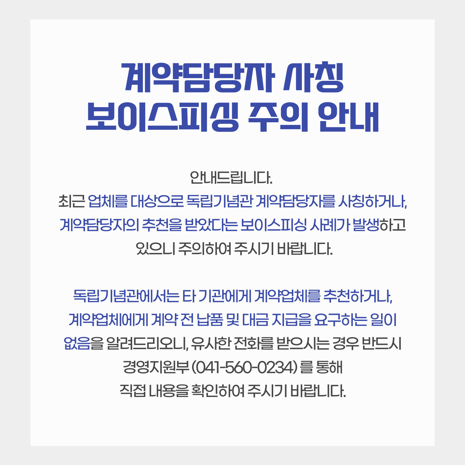 계약담당자 사칭 보이스피싱 주의 안내 안내드립니다.최근 업체를 대상으로 독립기념관 계약담당자를 사칭하거나, 계약담당자의 추천을 받았다는 보이스피싱 사례가 발생하고 있으니 주의하여 주시기바랍니다.독립기념관에서는 타 기관에게 계약업체를 추천하거나, 계약업체에게 계약 전 납품 및 대금 지급을 요구하는 일이 없음을 알려드리오니, 유사한 전화를 받으시는 경우 반드시 경영지원부(041-560-0234)를 통해 직접 내용을 확인하여 주시기 바랍니다.